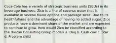 Coca-Cola has a variety of strategic business units (SBUs) in its beverage business. Zico is a line of coconut water that is available in several flavor options and package sizes. Due to its healthfulness and the advantage of having no added sugar, Zico products have a dominant share of the market and are expected to continue to grow. How would Zico be classified according to the Boston Consulting Group model? a. Dog b. Cash cow c. Star d. Problem child