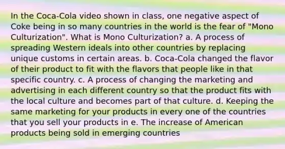 In the Coca-Cola video shown in class, one negative aspect of Coke being in so many countries in the world is the fear of "Mono Culturization". What is Mono Culturization? a. A process of spreading Western ideals into other countries by replacing unique customs in certain areas. b. Coca-Cola changed the flavor of their product to fit with the flavors that people like in that specific country. c. A process of changing the marketing and advertising in each different country so that the product fits with the local culture and becomes part of that culture. d. Keeping the same marketing for your products in every one of the countries that you sell your products in e. The increase of American products being sold in emerging countries