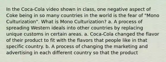 In the Coca-Cola video shown in class, one negative aspect of Coke being in so many countries in the world is the fear of "Mono Culturization". What is Mono Culturization? a. A process of spreading Western ideals into other countries by replacing unique customs in certain areas. a. Coca-Cola changed the flavor of their product to fit with the flavors that people like in that specific country. b. A process of changing the marketing and advertising in each different country so that the product