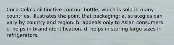 Coca-Cola's distinctive contour bottle, which is sold in many countries, illustrates the point that packaging: a. strategies can vary by country and region. b. appeals only to Asian consumers. c. helps in brand identification. d. helps in storing large sizes in refrigerators.