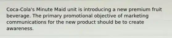 Coca-Cola's Minute Maid unit is introducing a new premium fruit beverage. The primary promotional objective of marketing communications for the new product should be to create awareness.