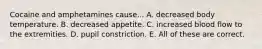 Cocaine and amphetamines cause... A. decreased body temperature. B. decreased appetite. C. increased blood flow to the extremities. D. pupil constriction. E. All of these are correct.