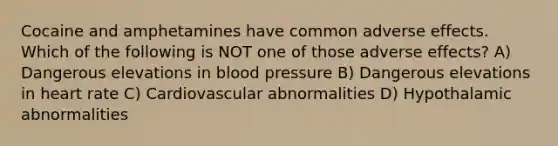 Cocaine and amphetamines have common adverse effects. Which of the following is NOT one of those adverse effects? A) Dangerous elevations in blood pressure B) Dangerous elevations in heart rate C) Cardiovascular abnormalities D) Hypothalamic abnormalities