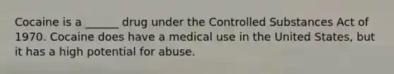 Cocaine is a ______ drug under the Controlled Substances Act of 1970. Cocaine does have a medical use in the United States, but it has a high potential for abuse.