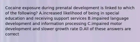 Cocaine exposure during prenatal development is linked to which of the following? A.increased likelihood of being in special education and receiving support services B.impaired language development and information processing C.impaired motor development and slower growth rate D.All of these answers are correct