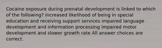 Cocaine exposure during prenatal development is linked to which of the following? increased likelihood of being in special education and receiving support services impaired language development and information processing impaired motor development and slower growth rate All answer choices are correct.