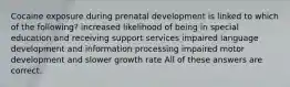 Cocaine exposure during prenatal development is linked to which of the following? increased likelihood of being in special education and receiving support services impaired language development and information processing impaired motor development and slower growth rate All of these answers are correct.