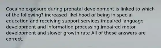 Cocaine exposure during prenatal development is linked to which of the following? increased likelihood of being in special education and receiving support services impaired language development and information processing impaired motor development and slower growth rate All of these answers are correct.