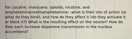 For cocaine, marijuana, opioids, nicotine, and amphetamine/methamphetamine: -what is their site of action (to what do they bind), and how do they affect it (do they activate it or block it?) What is the resulting effect on the neuron? How do they each increase dopamine transmission in the nucleus accumbens?