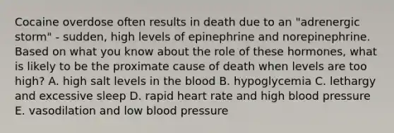 Cocaine overdose often results in death due to an "adrenergic storm" - sudden, high levels of epinephrine and norepinephrine. Based on what you know about the role of these hormones, what is likely to be the proximate cause of death when levels are too high? A. high salt levels in the blood B. hypoglycemia C. lethargy and excessive sleep D. rapid heart rate and high blood pressure E. vasodilation and low blood pressure