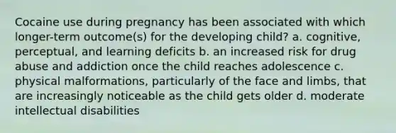 Cocaine use during pregnancy has been associated with which longer-term outcome(s) for the developing child? a. cognitive, perceptual, and learning deficits b. an increased risk for drug abuse and addiction once the child reaches adolescence c. physical malformations, particularly of the face and limbs, that are increasingly noticeable as the child gets older d. moderate intellectual disabilities