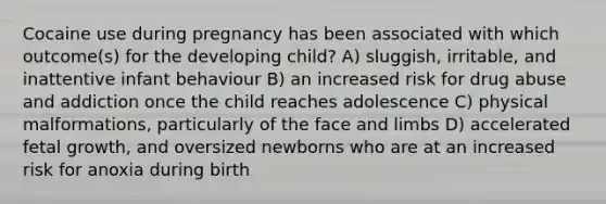 Cocaine use during pregnancy has been associated with which outcome(s) for the developing child? A) sluggish, irritable, and inattentive infant behaviour B) an increased risk for drug abuse and addiction once the child reaches adolescence C) physical malformations, particularly of the face and limbs D) accelerated fetal growth, and oversized newborns who are at an increased risk for anoxia during birth