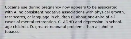 Cocaine use during pregnancy now appears to be associated with A. no consistent negative associations with physical growth, test scores, or language in children B. about one-third of all cases of mental retardation. C. ADHD and depression in school-age children. D. greater neonatal problems than alcohol or tobacco.