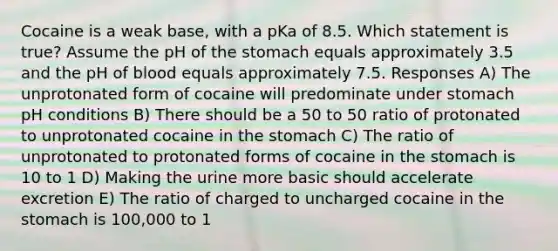 Cocaine is a weak base, with a pKa of 8.5. Which statement is true? Assume the pH of the stomach equals approximately 3.5 and the pH of blood equals approximately 7.5. Responses A) The unprotonated form of cocaine will predominate under stomach pH conditions B) There should be a 50 to 50 ratio of protonated to unprotonated cocaine in the stomach C) The ratio of unprotonated to protonated forms of cocaine in the stomach is 10 to 1 D) Making the urine more basic should accelerate excretion E) The ratio of charged to uncharged cocaine in the stomach is 100,000 to 1