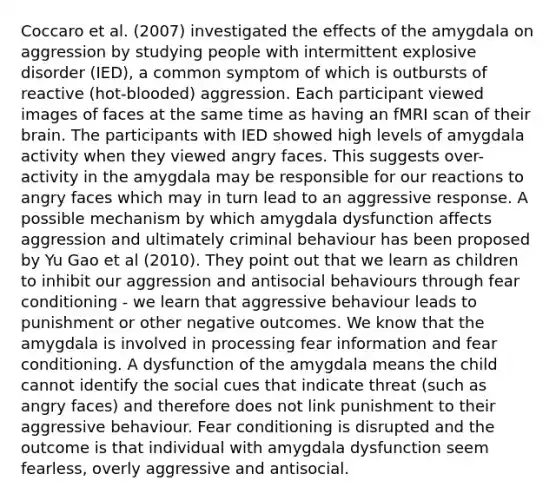 Coccaro et al. (2007) investigated the effects of the amygdala on aggression by studying people with intermittent explosive disorder (IED), a common symptom of which is outbursts of reactive (hot-blooded) aggression. Each participant viewed images of faces at the same time as having an fMRI scan of their brain. The participants with IED showed high levels of amygdala activity when they viewed angry faces. This suggests over-activity in the amygdala may be responsible for our reactions to angry faces which may in turn lead to an aggressive response. A possible mechanism by which amygdala dysfunction affects aggression and ultimately criminal behaviour has been proposed by Yu Gao et al (2010). They point out that we learn as children to inhibit our aggression and antisocial behaviours through fear conditioning - we learn that aggressive behaviour leads to punishment or other negative outcomes. We know that the amygdala is involved in processing fear information and fear conditioning. A dysfunction of the amygdala means the child cannot identify the social cues that indicate threat (such as angry faces) and therefore does not link punishment to their aggressive behaviour. Fear conditioning is disrupted and the outcome is that individual with amygdala dysfunction seem fearless, overly aggressive and antisocial.