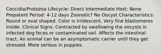 Coccidia/Protozoa Lifecycle: Direct Intermediate Host: None Prepatent Period: 4-12 days Zoonotic? No Oocyst Characteristics: Round or oval shaped. Color is irridescent. Very fine blastomeres inside. Clinical Signs: Contracted by swallowing the oocysts in infected dog feces or contaminated soil. Affects the intestinal tract. An animal can be an asymptomatic carrier until they get stressed. More serious in puppies.