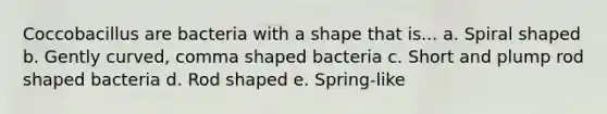 Coccobacillus are bacteria with a shape that is... a. Spiral shaped b. Gently curved, comma shaped bacteria c. Short and plump rod shaped bacteria d. Rod shaped e. Spring-like