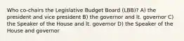 Who co-chairs the Legislative Budget Board (LBB)? A) the president and vice president B) the governor and lt. governor C) the Speaker of the House and lt. governor D) the Speaker of the House and governor