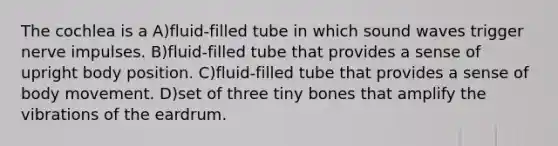 The cochlea is a A)fluid-filled tube in which sound waves trigger nerve impulses. B)fluid-filled tube that provides a sense of upright body position. C)fluid-filled tube that provides a sense of body movement. D)set of three tiny bones that amplify the vibrations of the eardrum.