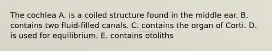 The cochlea A. is a coiled structure found in the middle ear. B. contains two fluid-filled canals. C. contains the organ of Corti. D. is used for equilibrium. E. contains otoliths