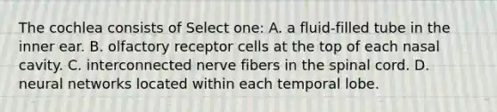 The cochlea consists of Select one: A. a fluid-filled tube in the inner ear. B. olfactory receptor cells at the top of each nasal cavity. C. interconnected nerve fibers in the spinal cord. D. neural networks located within each temporal lobe.