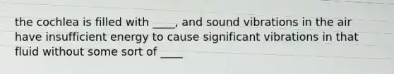 the cochlea is filled with ____, and sound vibrations in the air have insufficient energy to cause significant vibrations in that fluid without some sort of ____