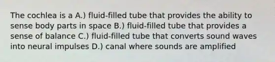 The cochlea is a A.) fluid-filled tube that provides the ability to sense body parts in space B.) fluid-filled tube that provides a sense of balance C.) fluid-filled tube that converts sound waves into neural impulses D.) canal where sounds are amplified