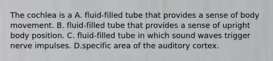 The cochlea is a A. fluid-filled tube that provides a sense of body movement. B. fluid-filled tube that provides a sense of upright body position. C. fluid-filled tube in which sound waves trigger nerve impulses. D.specific area of the auditory cortex.