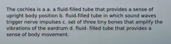 The cochlea is a a. a fluid-filled tube that provides a sense of upright body position b. fluid-filled tube in which sound waves trigger nerve impulses c. set of three tiny bones that amplify the vibrations of the eardrum d. fluid- filled tube that provides a sense of body movement.