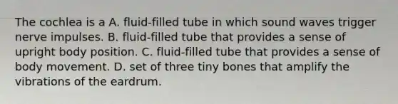 The cochlea is a A. fluid-filled tube in which sound waves trigger nerve impulses. B. fluid-filled tube that provides a sense of upright body position. C. fluid-filled tube that provides a sense of body movement. D. set of three tiny bones that amplify the vibrations of the eardrum.