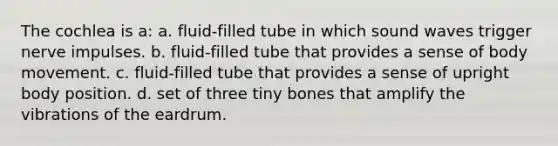 The cochlea is a: a. fluid-filled tube in which sound waves trigger nerve impulses. b. fluid-filled tube that provides a sense of body movement. c. fluid-filled tube that provides a sense of upright body position. d. set of three tiny bones that amplify the vibrations of the eardrum.