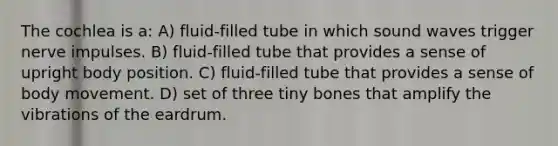 The cochlea is a: A) fluid-filled tube in which sound waves trigger nerve impulses. B) fluid-filled tube that provides a sense of upright body position. C) fluid-filled tube that provides a sense of body movement. D) set of three tiny bones that amplify the vibrations of the eardrum.