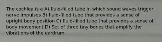 The cochlea is a A) fluid-filled tube in which sound waves trigger nerve impulses B) fluid-filled tube that provides a sense of upright body position C) fluid-filled tube that provides a sense of body movement D) Set of three tiny bones that amplify the vibrations of the eardrum