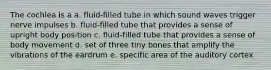 The cochlea is a a. fluid-filled tube in which sound waves trigger nerve impulses b. fluid-filled tube that provides a sense of upright body position c. fluid-filled tube that provides a sense of body movement d. set of three tiny bones that amplify the vibrations of the eardrum e. specific area of the auditory cortex