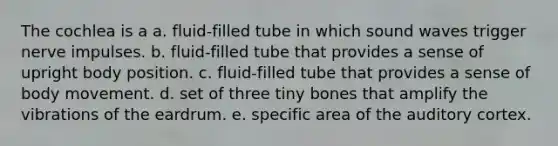 The cochlea is a a. fluid-filled tube in which sound waves trigger nerve impulses. b. fluid-filled tube that provides a sense of upright body position. c. fluid-filled tube that provides a sense of body movement. d. set of three tiny bones that amplify the vibrations of the eardrum. e. specific area of the auditory cortex.