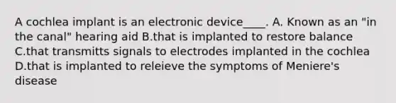 A cochlea implant is an electronic device____. A. Known as an "in the canal" hearing aid B.that is implanted to restore balance C.that transmitts signals to electrodes implanted in the cochlea D.that is implanted to releieve the symptoms of Meniere's disease