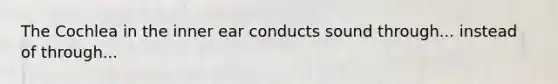 The Cochlea in the inner ear conducts sound through... instead of through...