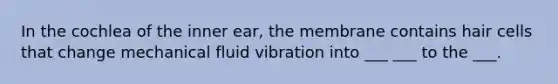 In the cochlea of the inner ear, the membrane contains hair cells that change mechanical fluid vibration into ___ ___ to the ___.