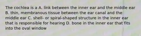 The cochlea is a A. link between the inner ear and the middle ear B. thin, membranous tissue between the ear canal and the middle ear C. shell- or spiral-shaped structure in the inner ear that is responsible for hearing D. bone in the inner ear that fits into the oval window