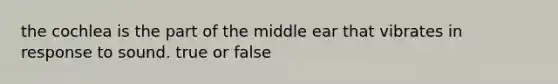 the cochlea is the part of the middle ear that vibrates in response to sound. true or false