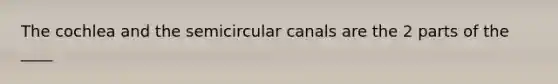 The cochlea and the semicircular canals are the 2 parts of the ____