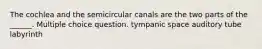 The cochlea and the semicircular canals are the two parts of the ______. Multiple choice question. tympanic space auditory tube labyrinth