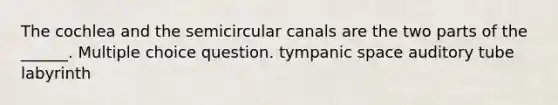 The cochlea and the semicircular canals are the two parts of the ______. Multiple choice question. tympanic space auditory tube labyrinth