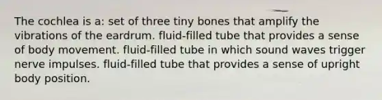 The cochlea is a: set of three tiny bones that amplify the vibrations of the eardrum. fluid-filled tube that provides a sense of body movement. fluid-filled tube in which sound waves trigger nerve impulses. fluid-filled tube that provides a sense of upright body position.