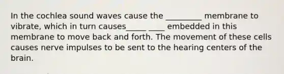 In the cochlea sound waves cause the _________ membrane to vibrate, which in turn causes_____ ____ embedded in this membrane to move back and forth. The movement of these cells causes nerve impulses to be sent to the hearing centers of the brain.