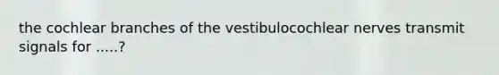 the cochlear branches of the vestibulocochlear nerves transmit signals for .....?