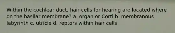 Within the cochlear duct, hair cells for hearing are located where on the basilar membrane? a. organ or Corti b. membranous labyrinth c. utricle d. reptors within hair cells