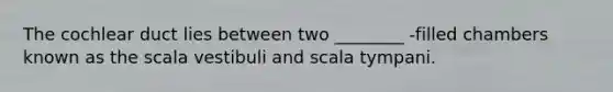 The cochlear duct lies between two ________ -filled chambers known as the scala vestibuli and scala tympani.