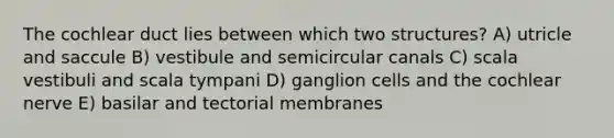 The cochlear duct lies between which two structures? A) utricle and saccule B) vestibule and semicircular canals C) scala vestibuli and scala tympani D) ganglion cells and the cochlear nerve E) basilar and tectorial membranes