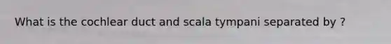 What is the cochlear duct and scala tympani separated by ?